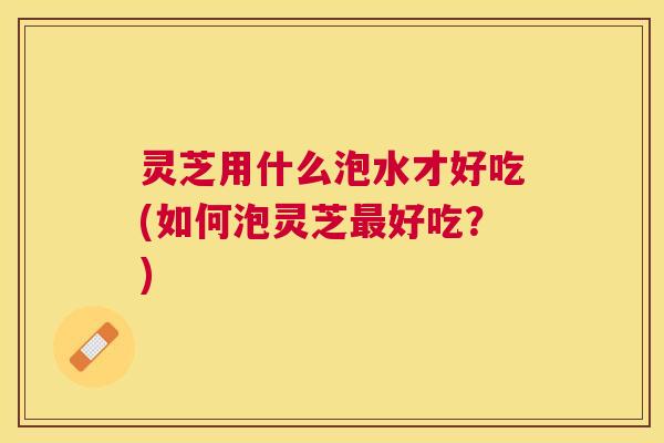 灵芝用什么泡水才好吃(如何泡灵芝最好吃？)