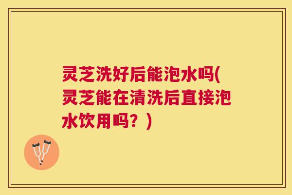 灵芝洗好后能泡水吗(灵芝能在清洗后直接泡水饮用吗？)