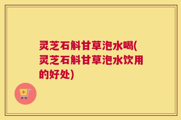 灵芝石斛甘草泡水喝(灵芝石斛甘草泡水饮用的好处)