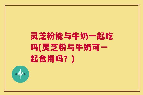灵芝粉能与牛奶一起吃吗(灵芝粉与牛奶可一起食用吗？)