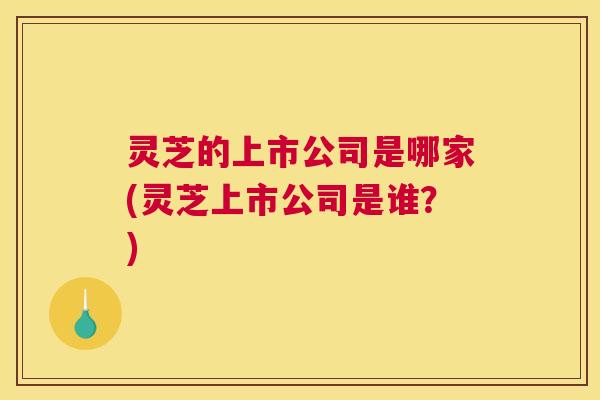 灵芝的上市公司是哪家(灵芝上市公司是谁？)