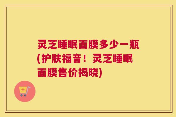 灵芝睡眠面膜多少一瓶(护肤福音！灵芝睡眠面膜售价揭晓)