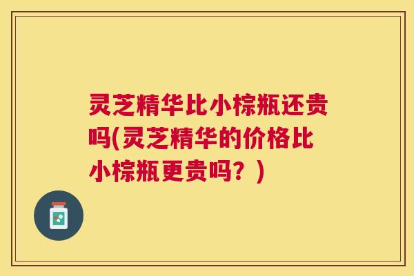 灵芝精华比小棕瓶还贵吗(灵芝精华的价格比小棕瓶更贵吗？)