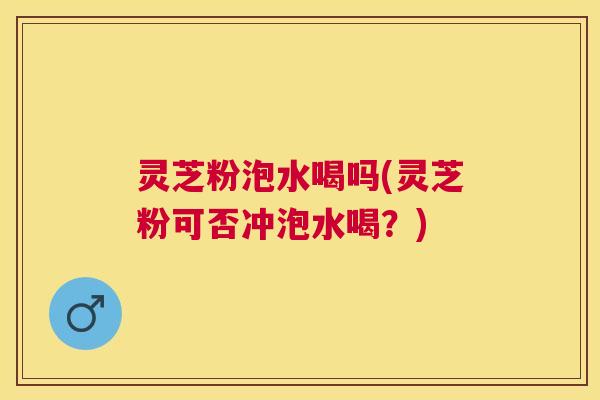 灵芝粉泡水喝吗(灵芝粉可否冲泡水喝？)