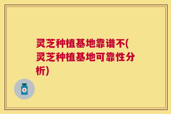 灵芝种植基地靠谱不(灵芝种植基地可靠性分析)
