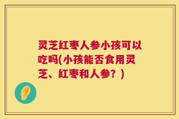 灵芝红枣人参小孩可以吃吗(小孩能否食用灵芝、红枣和人参？)