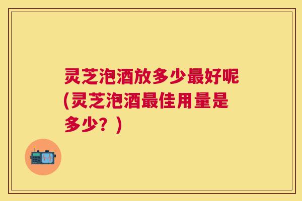 灵芝泡酒放多少最好呢(灵芝泡酒最佳用量是多少？)