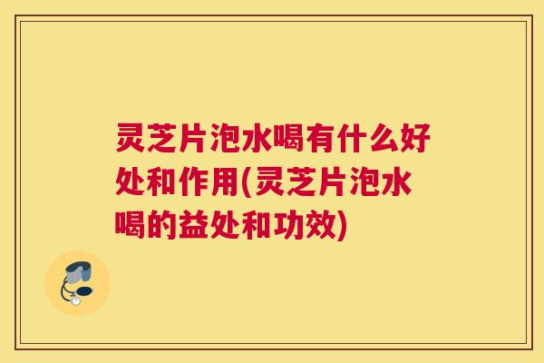 灵芝片泡水喝有什么好处和作用(灵芝片泡水喝的益处和功效)