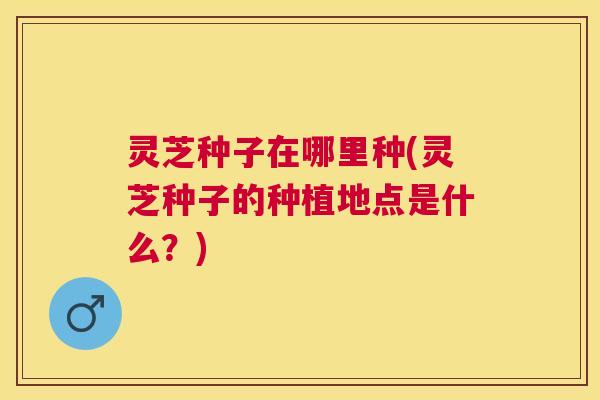 灵芝种子在哪里种(灵芝种子的种植地点是什么？)