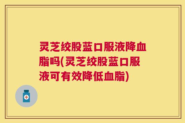 灵芝绞股蓝口服液降血脂吗(灵芝绞股蓝口服液可有效降低血脂)