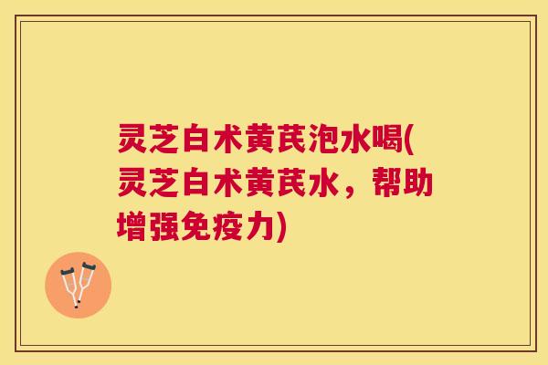 灵芝白术黄芪泡水喝(灵芝白术黄芪水，帮助增强免疫力)