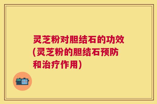 灵芝粉对胆结石的功效(灵芝粉的胆结石预防和治疗作用)