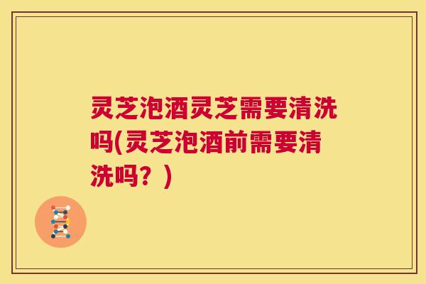 灵芝泡酒灵芝需要清洗吗(灵芝泡酒前需要清洗吗？)