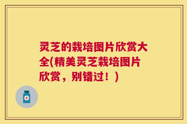 灵芝的栽培图片欣赏大全(精美灵芝栽培图片欣赏，别错过！)