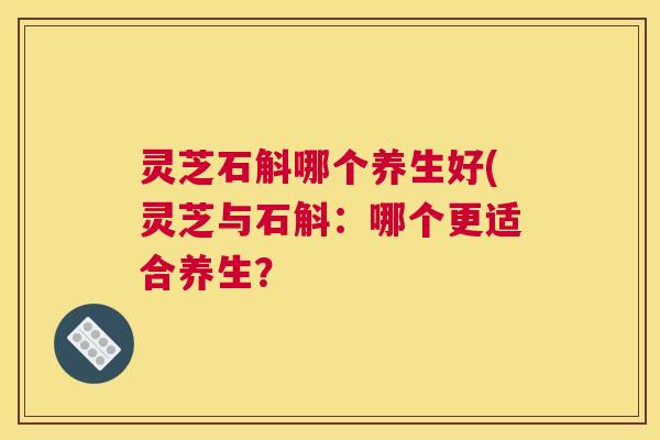 灵芝石斛哪个养生好(灵芝与石斛：哪个更适合养生？