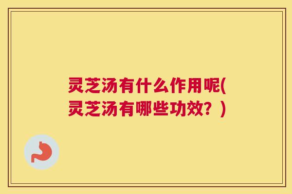 灵芝汤有什么作用呢(灵芝汤有哪些功效？)