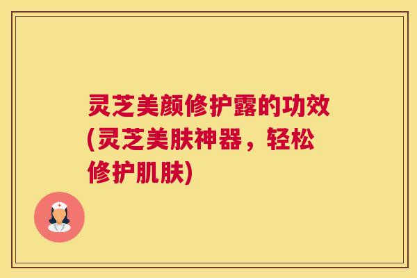 灵芝美颜修护露的功效(灵芝美肤神器，轻松修护肌肤)