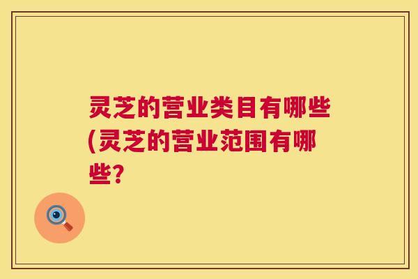 灵芝的营业类目有哪些(灵芝的营业范围有哪些？