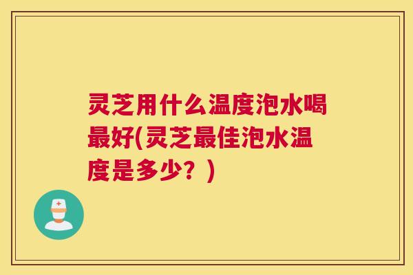 灵芝用什么温度泡水喝最好(灵芝最佳泡水温度是多少？)