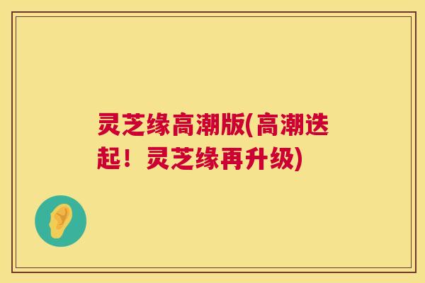 灵芝缘高潮版(高潮迭起！灵芝缘再升级)