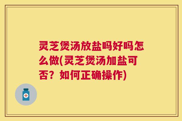 灵芝煲汤放盐吗好吗怎么做(灵芝煲汤加盐可否？如何正确操作)