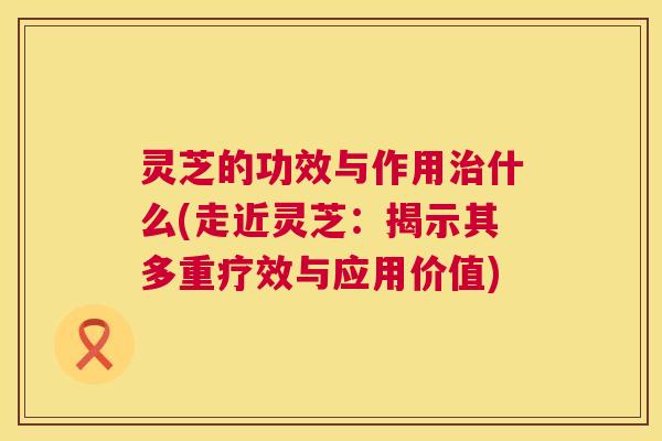 灵芝的功效与作用治什么(走近灵芝：揭示其多重疗效与应用价值)