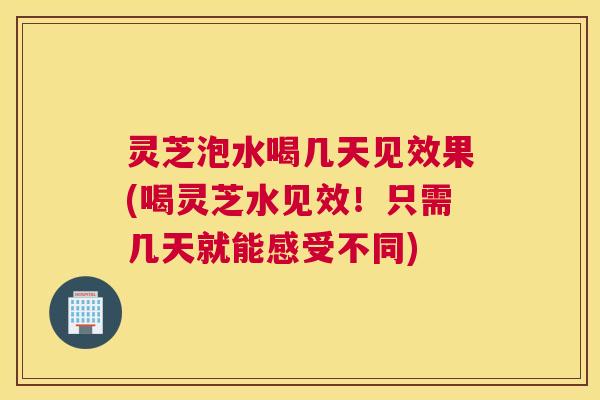 灵芝泡水喝几天见效果(喝灵芝水见效！只需几天就能感受不同)