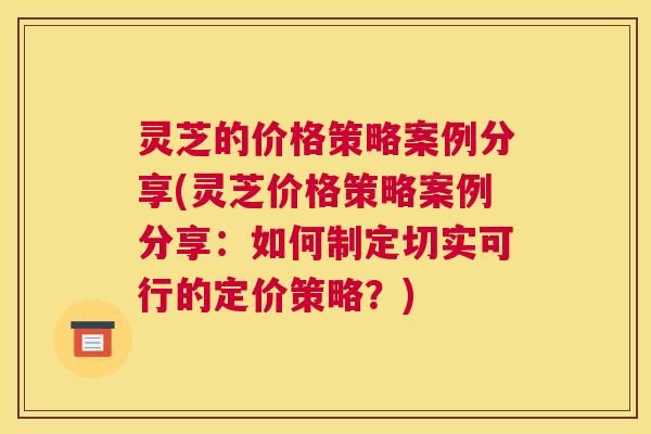 灵芝的价格策略案例分享(灵芝价格策略案例分享：如何制定切实可行的定价策略？)