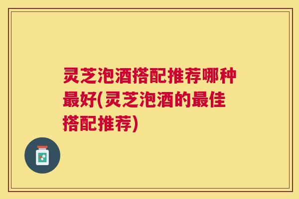灵芝泡酒搭配推荐哪种最好(灵芝泡酒的最佳搭配推荐)