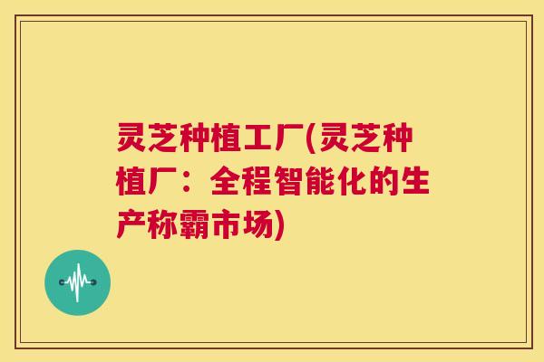 灵芝种植工厂(灵芝种植厂：全程智能化的生产称霸市场)