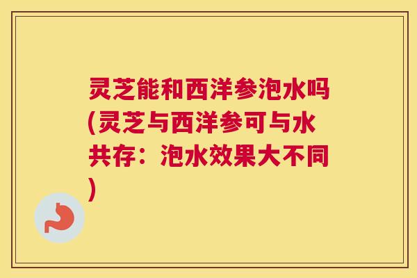 灵芝能和西洋参泡水吗(灵芝与西洋参可与水共存：泡水效果大不同)