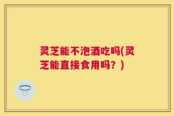 灵芝能不泡酒吃吗(灵芝能直接食用吗？)