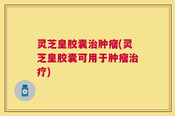 灵芝皇胶囊治肿瘤(灵芝皇胶囊可用于肿瘤治疗)