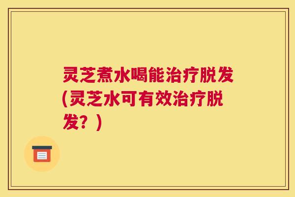 灵芝煮水喝能(灵芝水可有效？)