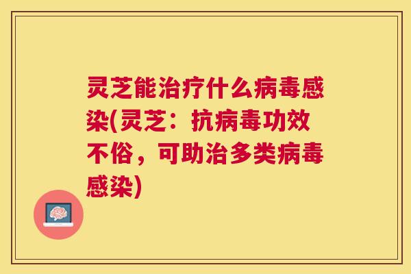 灵芝能治疗什么病毒感染(灵芝：抗病毒功效不俗，可助治多类病毒感染)