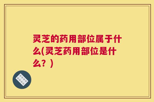 灵芝的药用部位属于什么(灵芝药用部位是什么？)