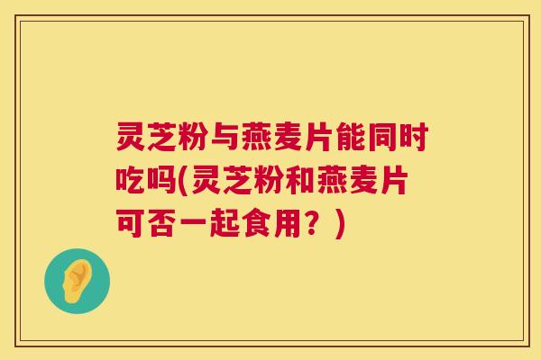 灵芝粉与燕麦片能同时吃吗(灵芝粉和燕麦片可否一起食用？)
