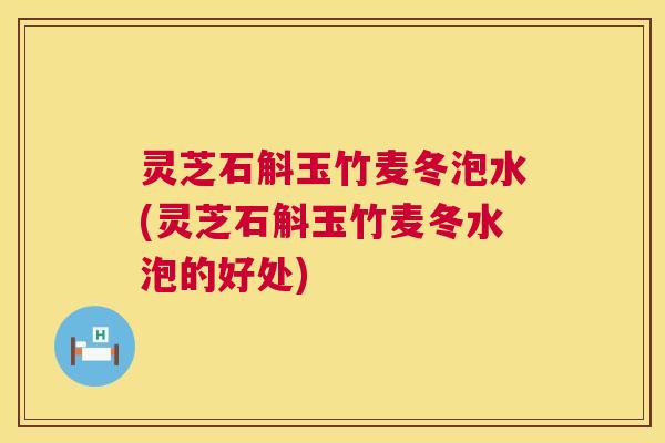 灵芝石斛玉竹麦冬泡水(灵芝石斛玉竹麦冬水泡的好处)