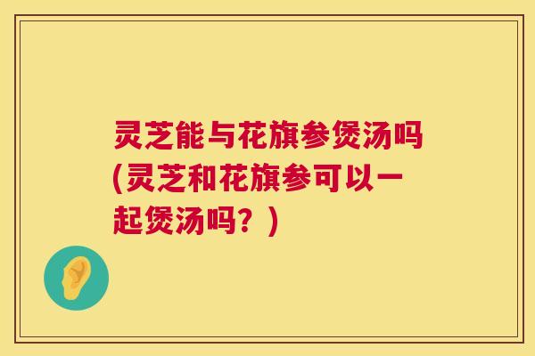 灵芝能与花旗参煲汤吗(灵芝和花旗参可以一起煲汤吗？)