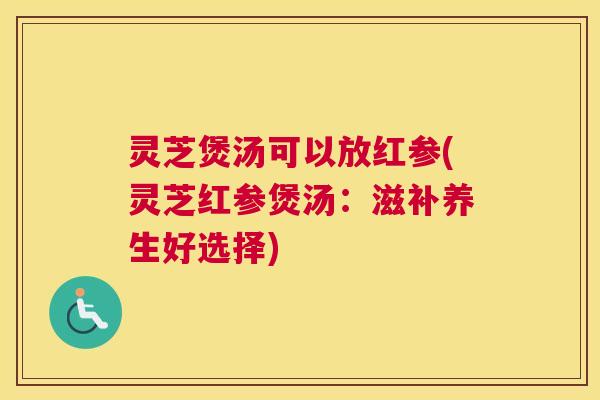 灵芝煲汤可以放红参(灵芝红参煲汤：滋补养生好选择)