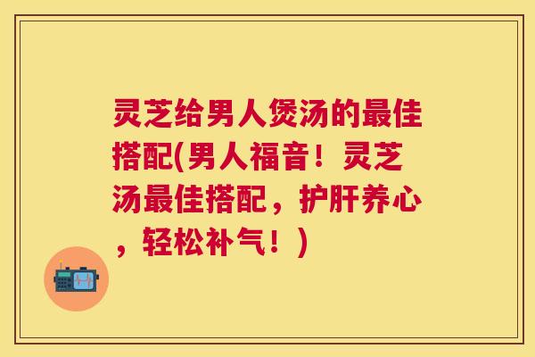 灵芝给男人煲汤的最佳搭配(男人福音！灵芝汤最佳搭配，护肝养心，轻松补气！)
