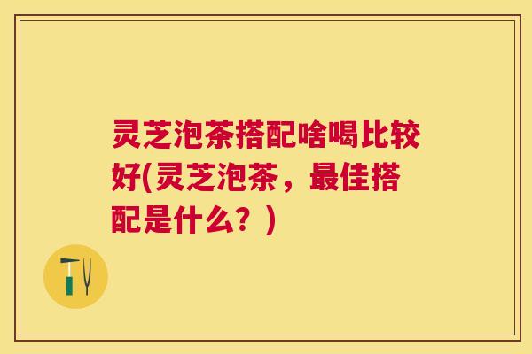 灵芝泡茶搭配啥喝比较好(灵芝泡茶，最佳搭配是什么？)