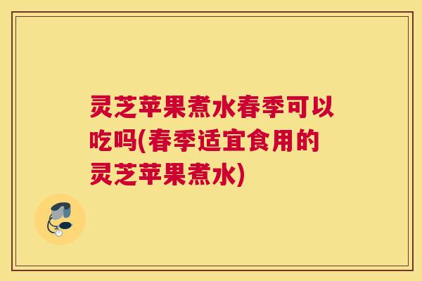 灵芝苹果煮水春季可以吃吗(春季适宜食用的灵芝苹果煮水)