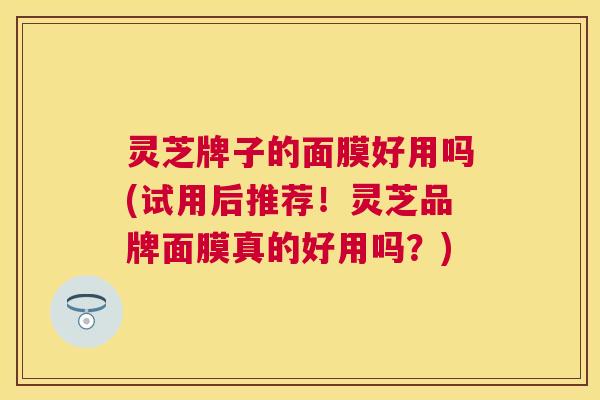 灵芝牌子的面膜好用吗(试用后推荐！灵芝品牌面膜真的好用吗？)