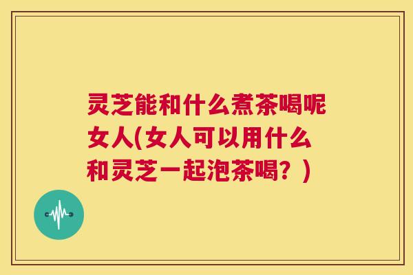 灵芝能和什么煮茶喝呢女人(女人可以用什么和灵芝一起泡茶喝？)
