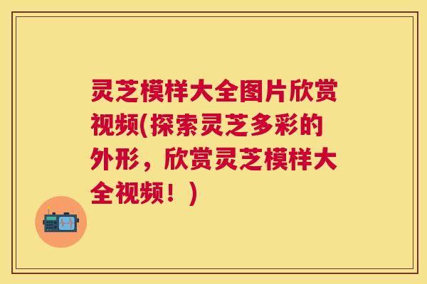 灵芝模样大全图片欣赏视频(探索灵芝多彩的外形，欣赏灵芝模样大全视频！)