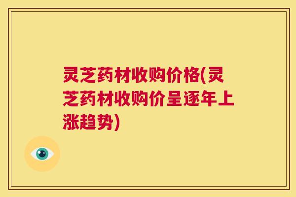 灵芝药材收购价格(灵芝药材收购价呈逐年上涨趋势)
