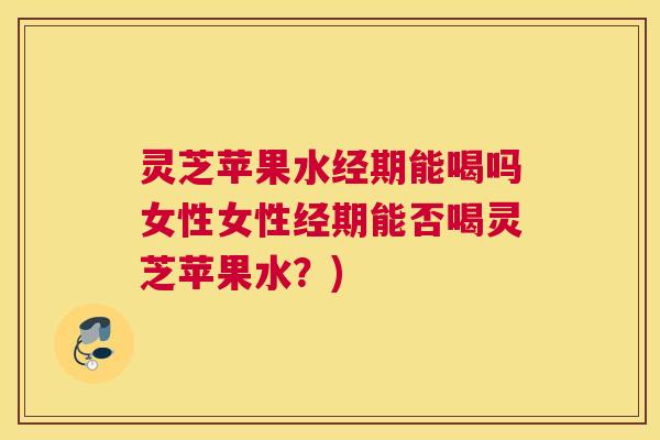 灵芝苹果水经期能喝吗女性女性经期能否喝灵芝苹果水？)