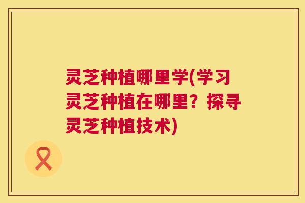 灵芝种植哪里学(学习灵芝种植在哪里？探寻灵芝种植技术)