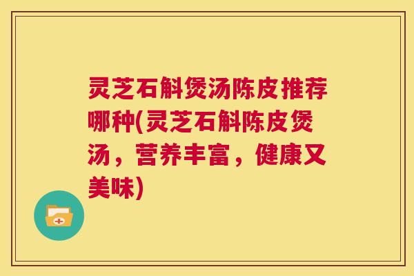 灵芝石斛煲汤陈皮推荐哪种(灵芝石斛陈皮煲汤，营养丰富，健康又美味)